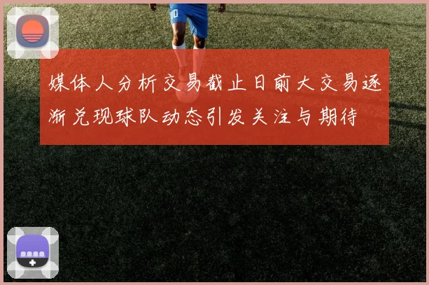 媒体人分析交易截止日前大交易逐渐兑现球队动态引发关注与期待