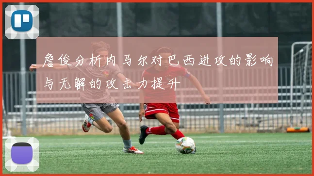 詹俊分析内马尔对巴西进攻的影响与无解的攻击力提升
