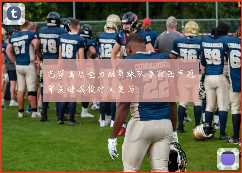巴萨高层全力动员球队争取西甲冠军关键战役对决皇马