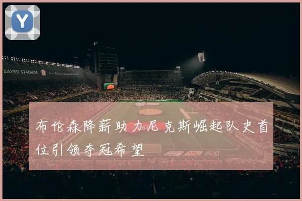 布伦森降薪助力尼克斯崛起队史首位引领夺冠希望