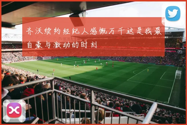 齐沃续约经纪人感慨万千这是我最自豪与激动的时刻