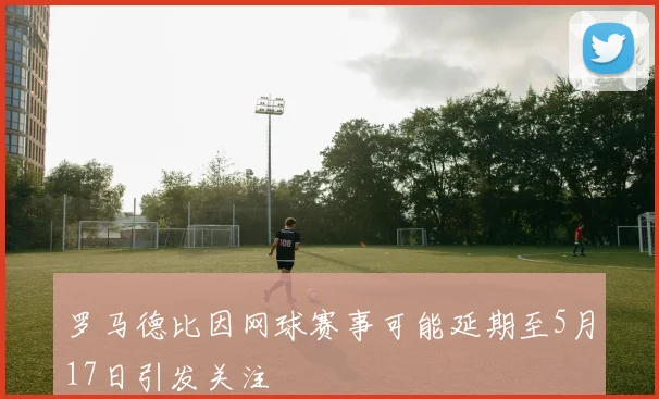 罗马德比因网球赛事可能延期至5月17日引发关注