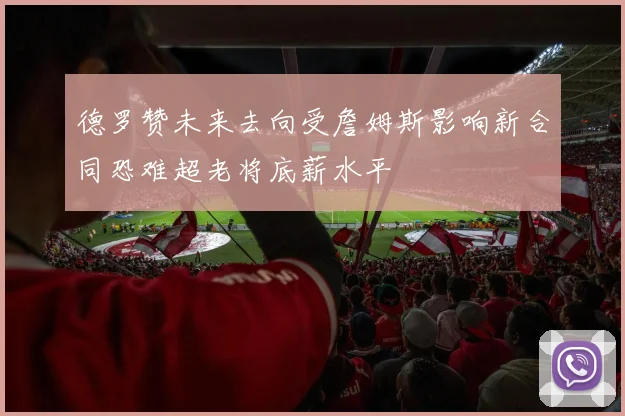 德罗赞未来去向受詹姆斯影响新合同恐难超老将底薪水平
