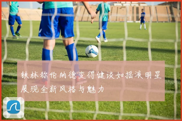 铁林称伦纳德变得健谈如摇滚明星展现全新风格与魅力