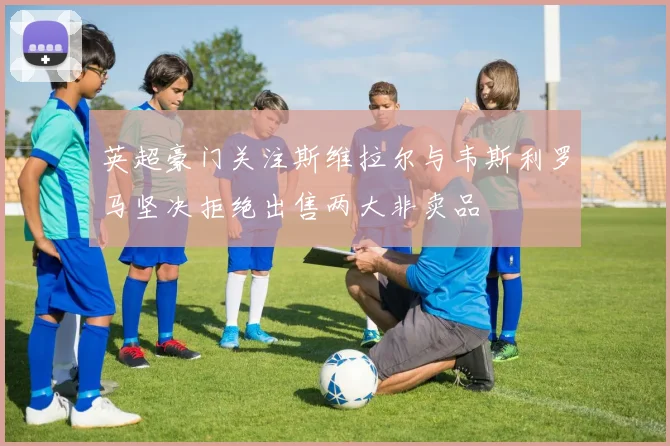 英超豪门关注斯维拉尔与韦斯利罗马坚决拒绝出售两大非卖品
