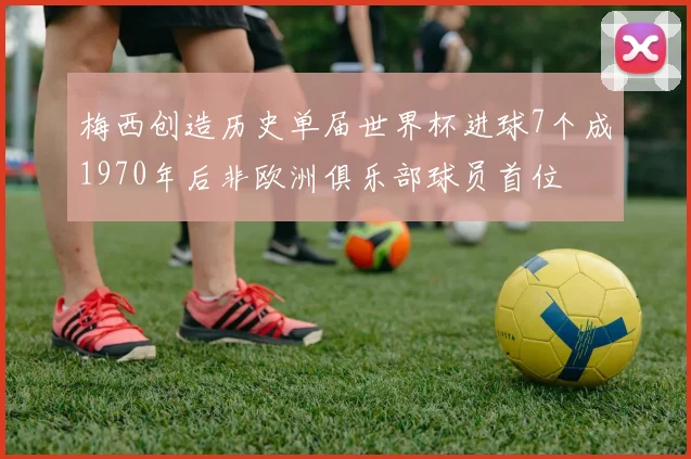 梅西创造历史单届世界杯进球7个成1970年后非欧洲俱乐部球员首位